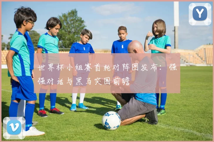 世界杯小组赛首轮对阵图发布:强强对话与黑马突围前瞻