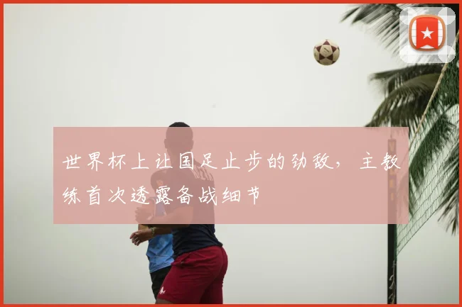 世界杯上让国足止步的劲敌，主教练首次透露备战细节