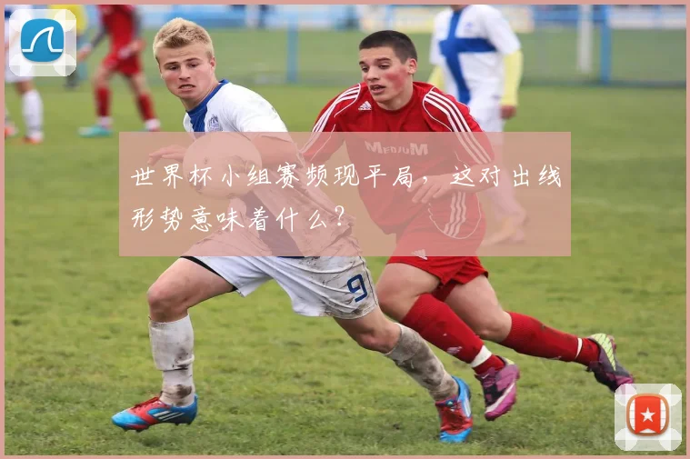 世界杯小组赛频现平局,这对出线形势意味着什么?