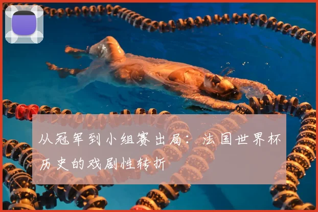 从冠军到小组赛出局：法国世界杯历史的戏剧性转折