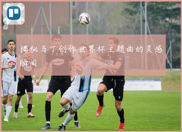 揭秘马丁创作世界杯主题曲的灵感瞬间